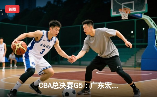 CBA总决赛G5：广东宏远加时险胜辽宁 赵睿砍30分助队夺赛点